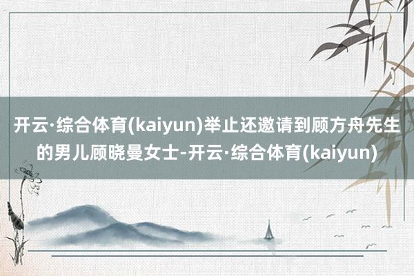 开云·综合体育(kaiyun)举止还邀请到顾方舟先生的男儿顾晓曼女士-开云·综合体育(kaiyun)