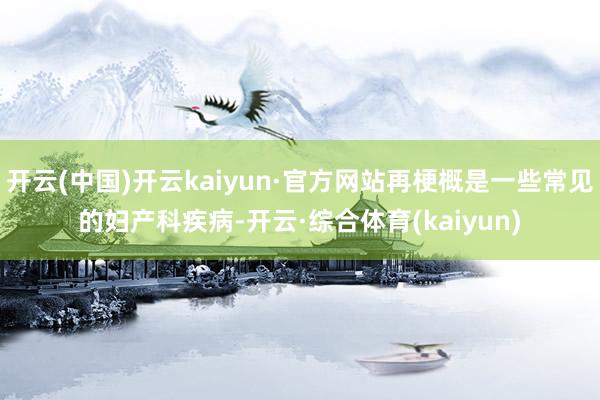 开云(中国)开云kaiyun·官方网站再梗概是一些常见的妇产科疾病-开云·综合体育(kaiyun)