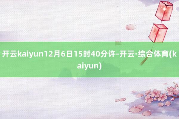 开云kaiyun12月6日15时40分许-开云·综合体育(kaiyun)