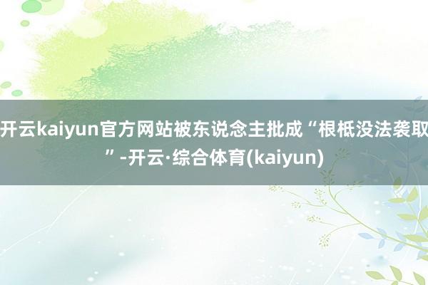 开云kaiyun官方网站被东说念主批成“根柢没法袭取”-开云·综合体育(kaiyun)