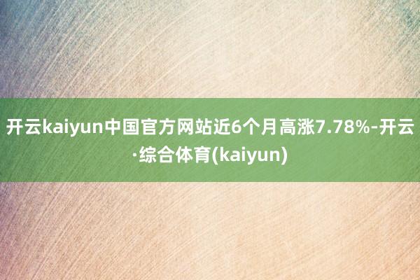 开云kaiyun中国官方网站近6个月高涨7.78%-开云·综合体育(kaiyun)