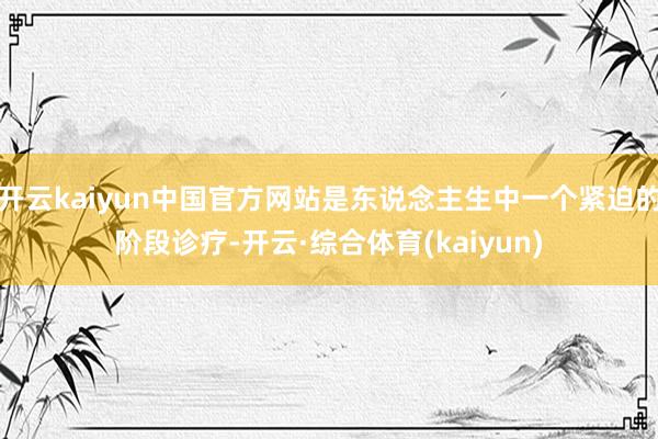 开云kaiyun中国官方网站是东说念主生中一个紧迫的阶段诊疗-开云·综合体育(kaiyun)