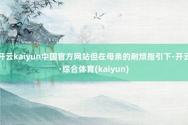 开云kaiyun中国官方网站但在母亲的耐烦指引下-开云·综合体育(kaiyun)