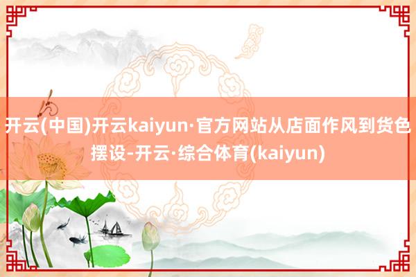开云(中国)开云kaiyun·官方网站从店面作风到货色摆设-开云·综合体育(kaiyun)