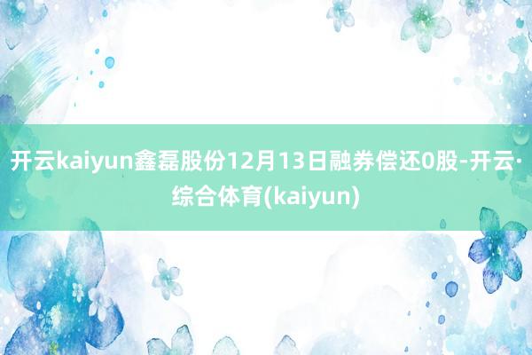开云kaiyun鑫磊股份12月13日融券偿还0股-开云·综合体育(kaiyun)