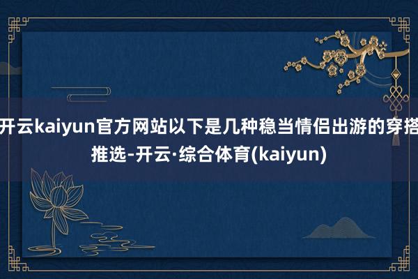 开云kaiyun官方网站以下是几种稳当情侣出游的穿搭推选-开云·综合体育(kaiyun)