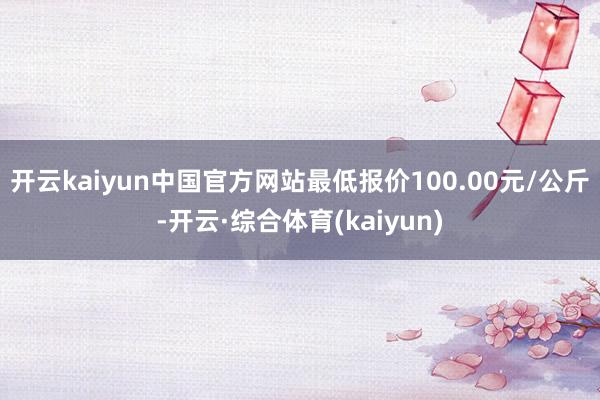 开云kaiyun中国官方网站最低报价100.00元/公斤-开云·综合体育(kaiyun)