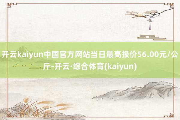 开云kaiyun中国官方网站当日最高报价56.00元/公斤-开云·综合体育(kaiyun)