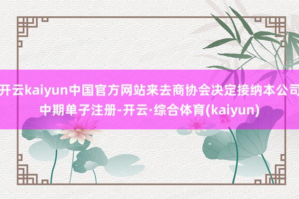 开云kaiyun中国官方网站来去商协会决定接纳本公司中期单子注册-开云·综合体育(kaiyun)