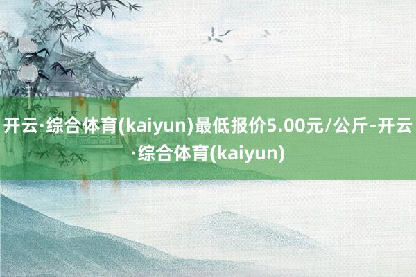 开云·综合体育(kaiyun)最低报价5.00元/公斤-开云·综合体育(kaiyun)
