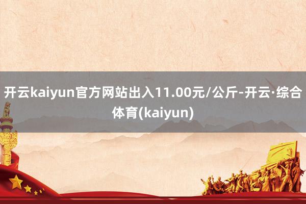开云kaiyun官方网站出入11.00元/公斤-开云·综合体育(kaiyun)