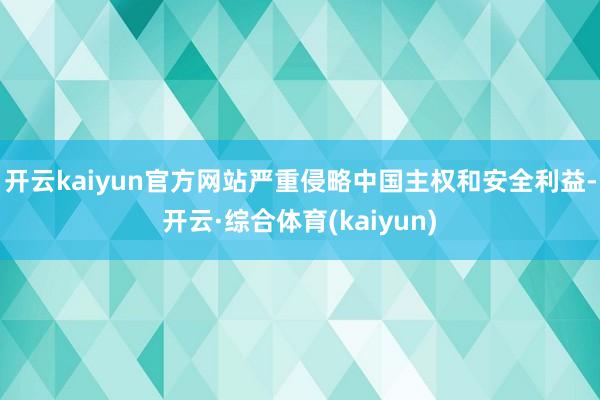 开云kaiyun官方网站严重侵略中国主权和安全利益-开云·综合体育(kaiyun)