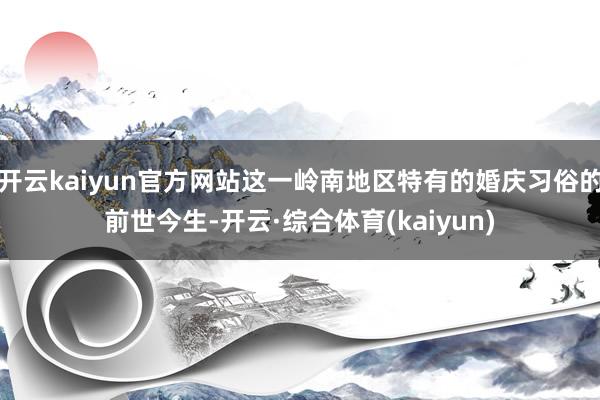 开云kaiyun官方网站这一岭南地区特有的婚庆习俗的前世今生-开云·综合体育(kaiyun)