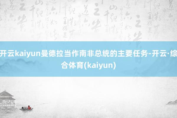 开云kaiyun曼德拉当作南非总统的主要任务-开云·综合体育(kaiyun)