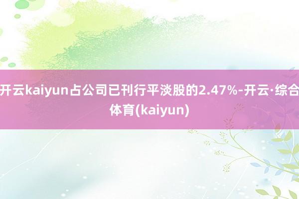 开云kaiyun占公司已刊行平淡股的2.47%-开云·综合体育(kaiyun)