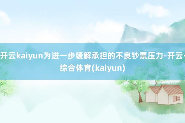 开云kaiyun为进一步缓解承担的不良钞票压力-开云·综合体育(kaiyun)
