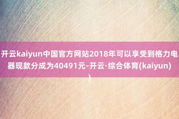开云kaiyun中国官方网站2018年可以享受到格力电器现款分成为40491元-开云·综合体育(kaiyun)