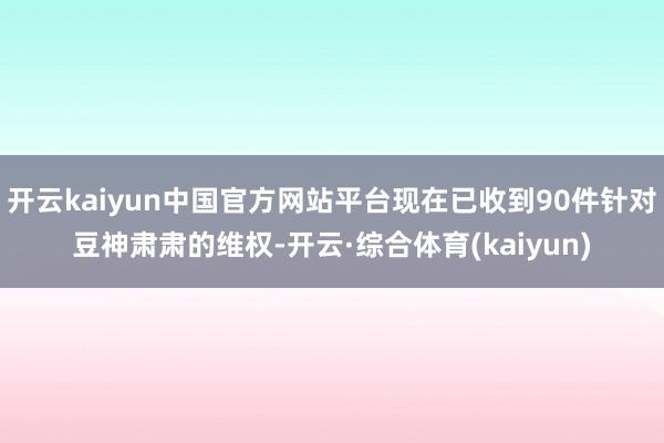 开云kaiyun中国官方网站平台现在已收到90件针对豆神肃肃的维权-开云·综合体育(kaiyun)