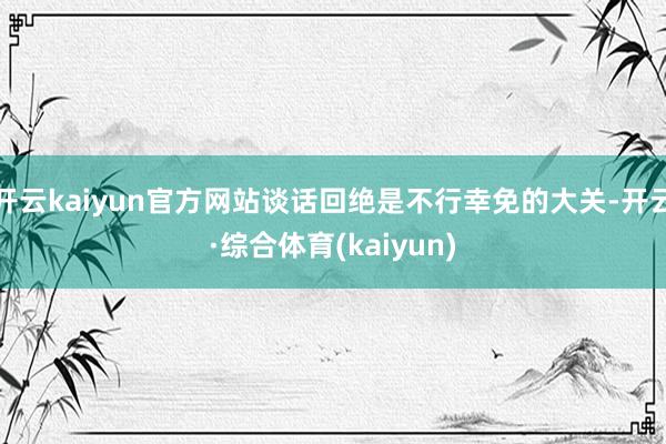 开云kaiyun官方网站谈话回绝是不行幸免的大关-开云·综合体育(kaiyun)