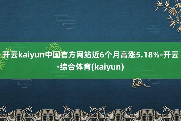 开云kaiyun中国官方网站近6个月高涨5.18%-开云·综合体育(kaiyun)