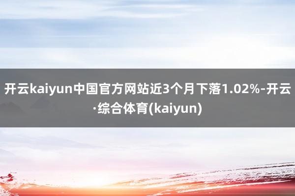 开云kaiyun中国官方网站近3个月下落1.02%-开云·综合体育(kaiyun)