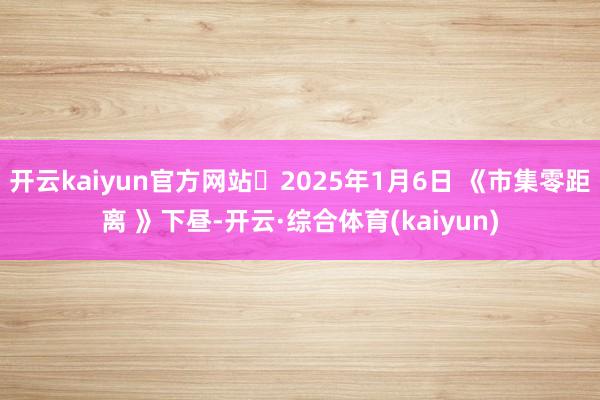 开云kaiyun官方网站 2025年1月6日 《市集零距离 》下昼-开云·综合体育(kaiyun)