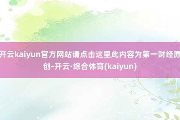 开云kaiyun官方网站请点击这里此内容为第一财经原创-开云·综合体育(kaiyun)