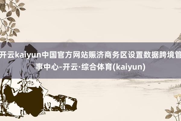 开云kaiyun中国官方网站赈济商务区设置数据跨境管事中心-开云·综合体育(kaiyun)