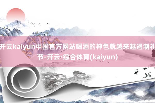 开云kaiyun中国官方网站喝酒的神色就越来越遏制礼节-开云·综合体育(kaiyun)