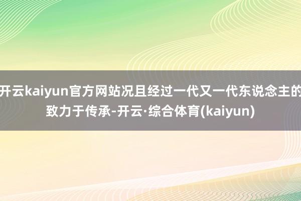 开云kaiyun官方网站况且经过一代又一代东说念主的致力于传承-开云·综合体育(kaiyun)