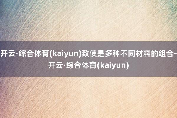 开云·综合体育(kaiyun)致使是多种不同材料的组合-开云·综合体育(kaiyun)