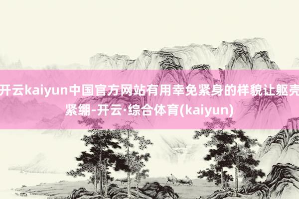 开云kaiyun中国官方网站有用幸免紧身的样貌让躯壳紧绷-开云·综合体育(kaiyun)