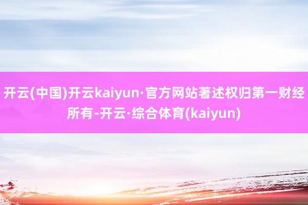 开云(中国)开云kaiyun·官方网站著述权归第一财经所有-开云·综合体育(kaiyun)