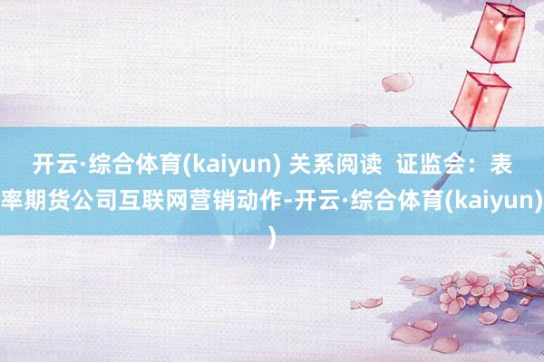 开云·综合体育(kaiyun) 关系阅读  证监会：表率期货公司互联网营销动作-开云·综合体育(kaiyun)