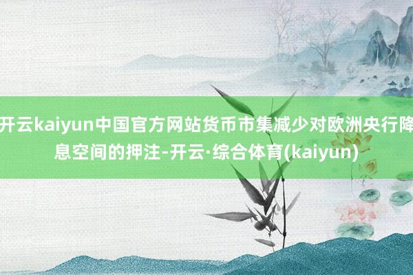 开云kaiyun中国官方网站货币市集减少对欧洲央行降息空间的押注-开云·综合体育(kaiyun)