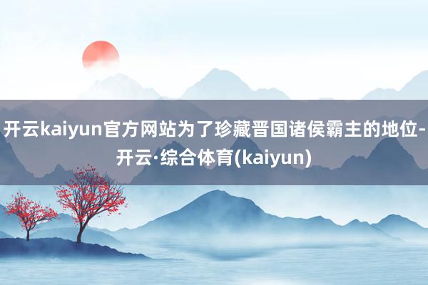 开云kaiyun官方网站为了珍藏晋国诸侯霸主的地位-开云·综合体育(kaiyun)