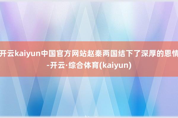 开云kaiyun中国官方网站赵秦两国结下了深厚的恩情-开云·综合体育(kaiyun)