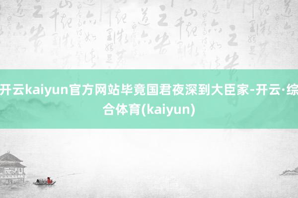 开云kaiyun官方网站毕竟国君夜深到大臣家-开云·综合体育(kaiyun)