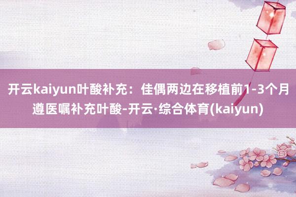 开云kaiyun叶酸补充：佳偶两边在移植前1-3个月遵医嘱补充叶酸-开云·综合体育(kaiyun)