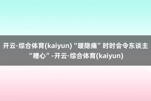 开云·综合体育(kaiyun)“暖隐痛”时时会令东谈主“糟心”-开云·综合体育(kaiyun)