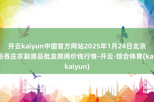 开云kaiyun中国官方网站2025年1月24日北京京丰岳各庄农副居品批发阛阓价钱行情-开云·综合体育(kaiyun)