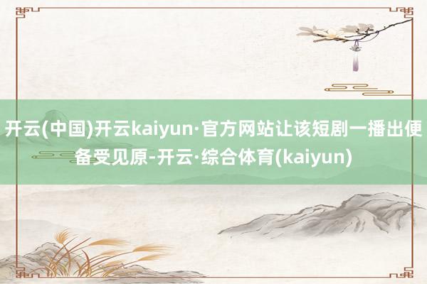开云(中国)开云kaiyun·官方网站让该短剧一播出便备受见原-开云·综合体育(kaiyun)