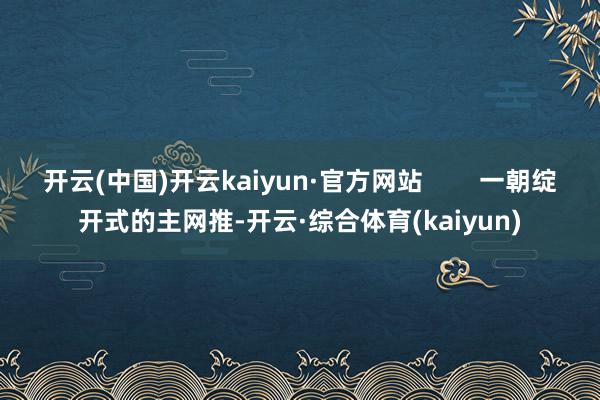 开云(中国)开云kaiyun·官方网站        一朝绽开式的主网推-开云·综合体育(kaiyun)