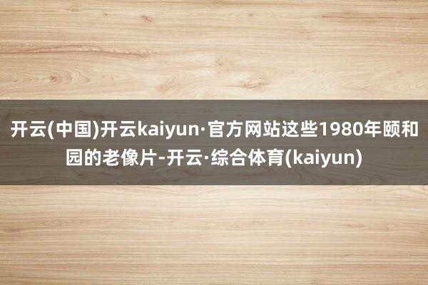开云(中国)开云kaiyun·官方网站这些1980年颐和园的老像片-开云·综合体育(kaiyun)