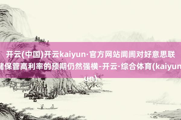 开云(中国)开云kaiyun·官方网站阛阓对好意思联储保管高利率的预期仍然强横-开云·综合体育(kaiyun)