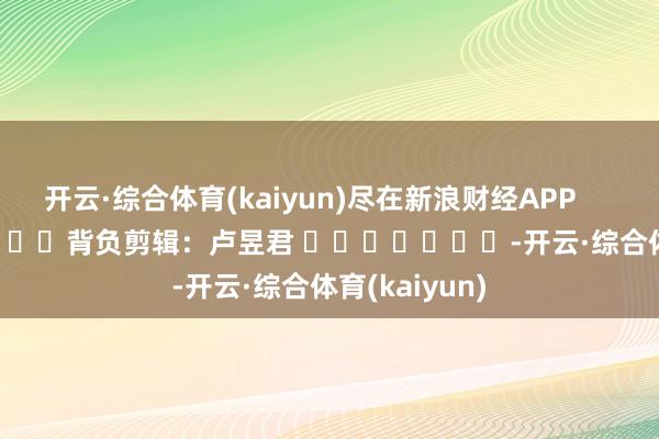 开云·综合体育(kaiyun)尽在新浪财经APP            						背负剪辑：卢昱君 							-开云·综合体育(kaiyun)