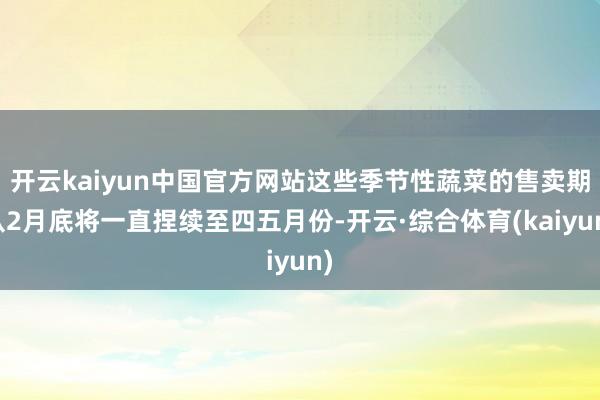 开云kaiyun中国官方网站这些季节性蔬菜的售卖期从2月底将一直捏续至四五月份-开云·综合体育(kaiyun)