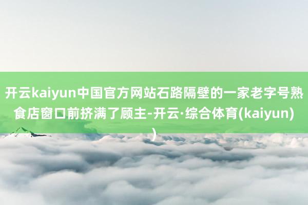 开云kaiyun中国官方网站石路隔壁的一家老字号熟食店窗口前挤满了顾主-开云·综合体育(kaiyun)