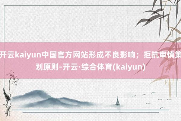 开云kaiyun中国官方网站形成不良影响；拒抗审慎策划原则-开云·综合体育(kaiyun)
