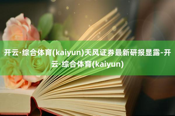开云·综合体育(kaiyun)　　天风证券最新研报显露-开云·综合体育(kaiyun)